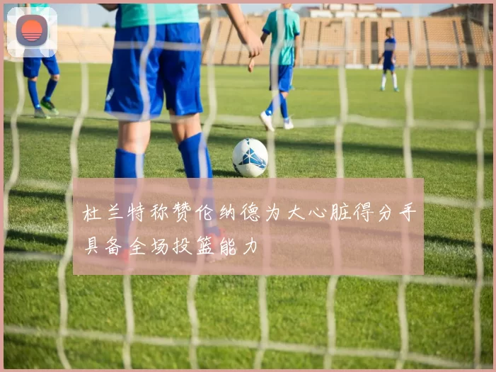 杜兰特称赞伦纳德为大心脏得分手具备全场投篮能力