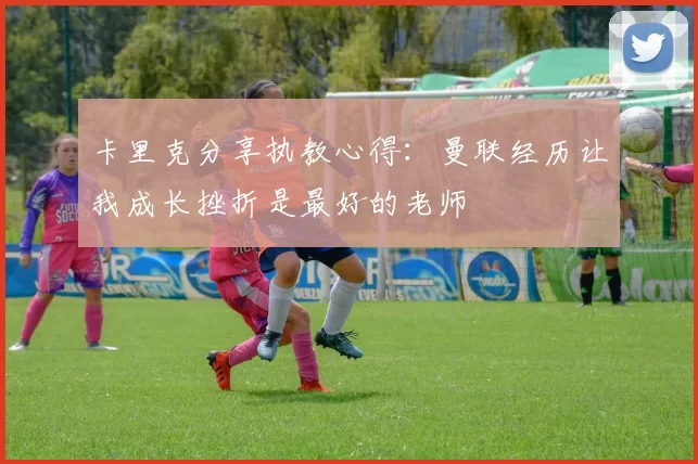 卡里克分享执教心得：曼联经历让我成长挫折是最好的老师