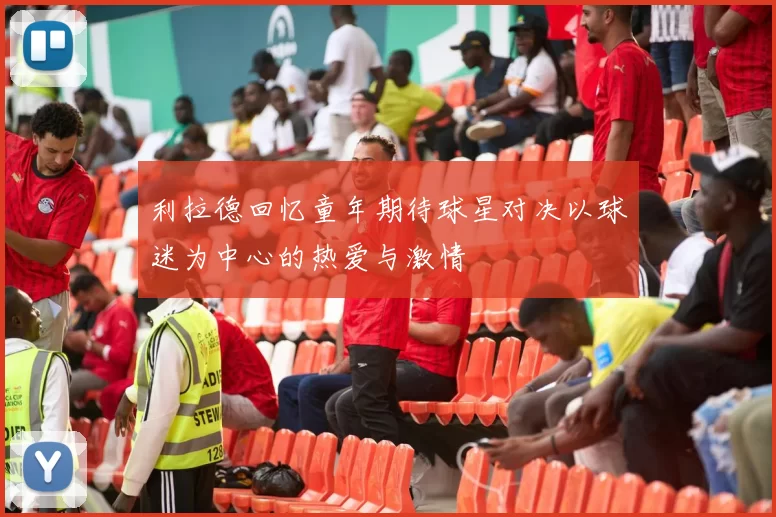 利拉德回忆童年期待球星对决以球迷为中心的热爱与激情