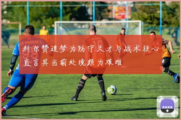 科尔赞追梦为防守天才与战术核心直言其当前处境颇为艰难