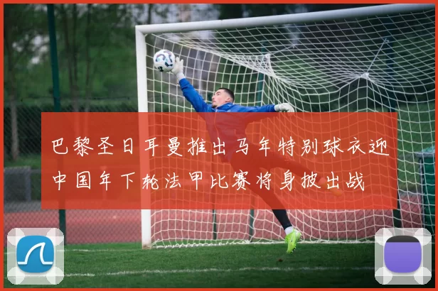 巴黎圣日耳曼推出马年特别球衣迎中国年下轮法甲比赛将身披出战