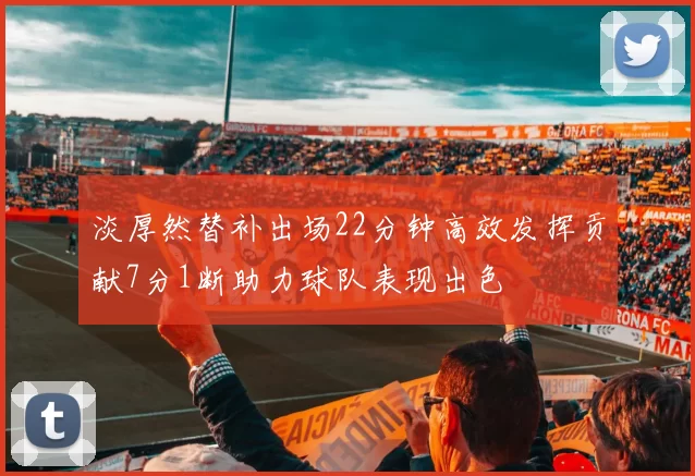 淡厚然替补出场22分钟高效发挥贡献7分1断助力球队表现出色