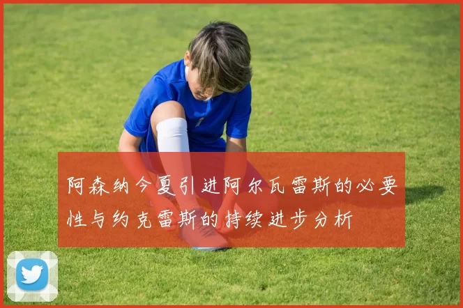 阿森纳今夏引进阿尔瓦雷斯的必要性与约克雷斯的持续进步分析