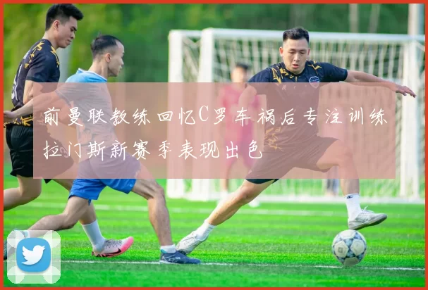 前曼联教练回忆C罗车祸后专注训练拉门斯新赛季表现出色