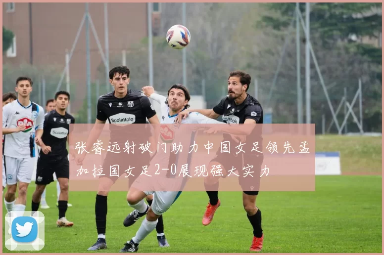张睿远射破门助力中国女足领先孟加拉国女足2-0展现强大实力