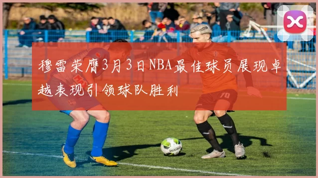 穆雷荣膺3月3日NBA最佳球员展现卓越表现引领球队胜利