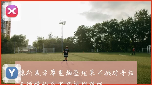 德科表示尊重抽签结果不挑对手纽卡顽强作风客场挑战艰难