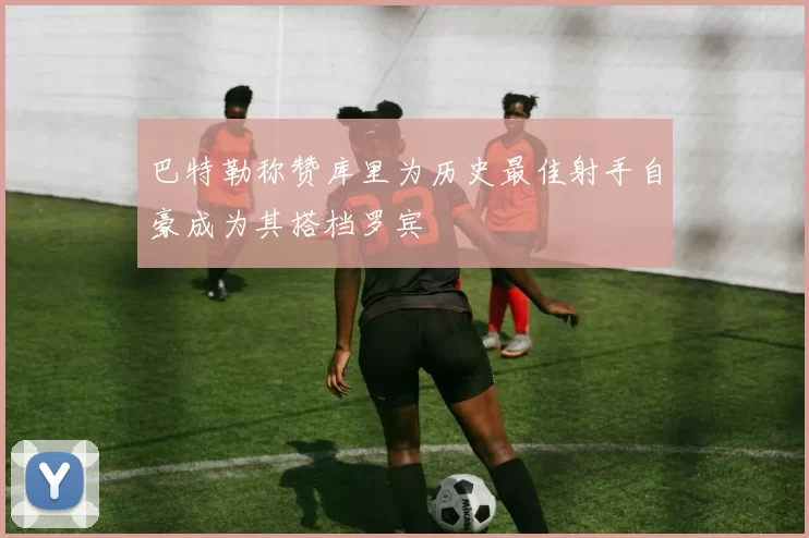 巴特勒称赞库里为历史最佳射手自豪成为其搭档罗宾