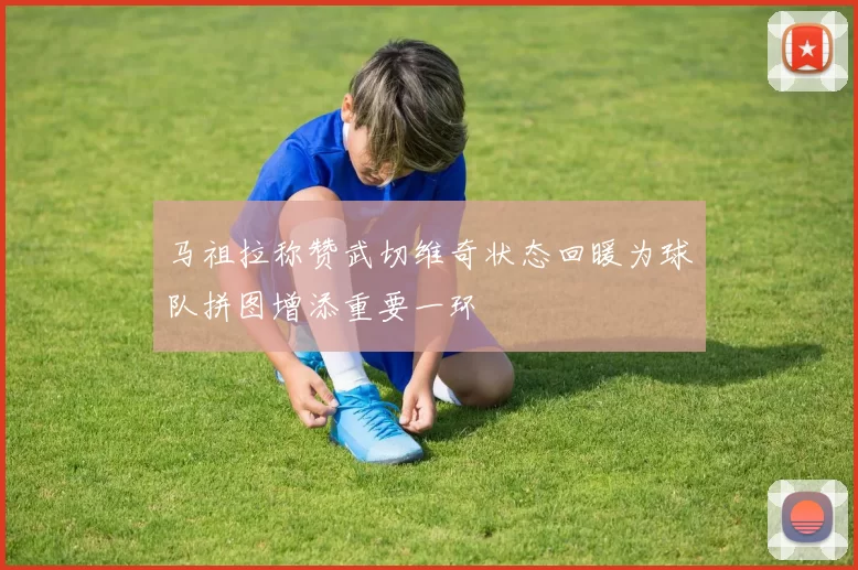 马祖拉称赞武切维奇状态回暖为球队拼图增添重要一环