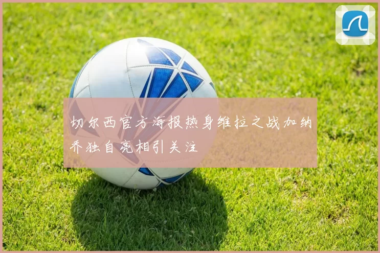 切尔西官方海报热身维拉之战加纳乔独自亮相引关注