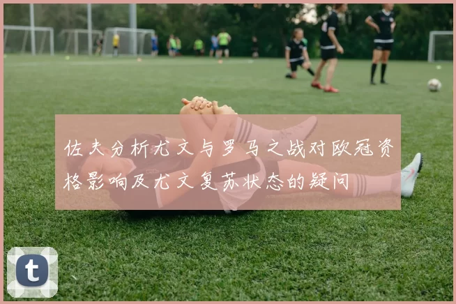 佐夫分析尤文与罗马之战对欧冠资格影响及尤文复苏状态的疑问