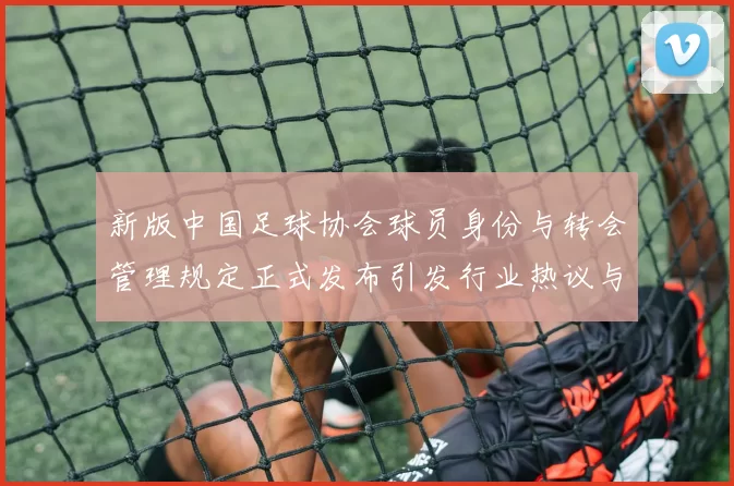 新版中国足球协会球员身份与转会管理规定正式发布引发行业热议与期待