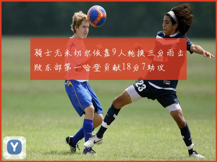 骑士无米切尔依靠9人轮换三分雨击败东部第一哈登贡献18分7助攻
