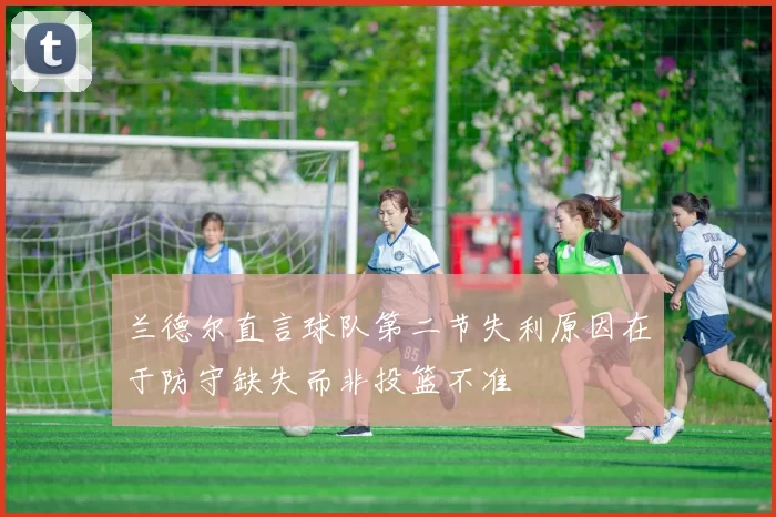 兰德尔直言球队第二节失利原因在于防守缺失而非投篮不准