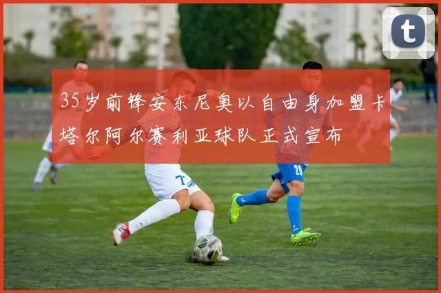 35岁前锋安东尼奥以自由身加盟卡塔尔阿尔赛利亚球队正式宣布