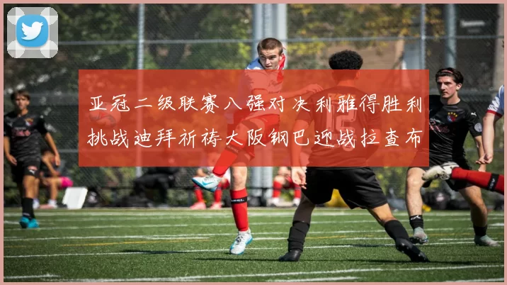 亚冠二级联赛八强对决利雅得胜利挑战迪拜祈祷大阪钢巴迎战拉查布里府