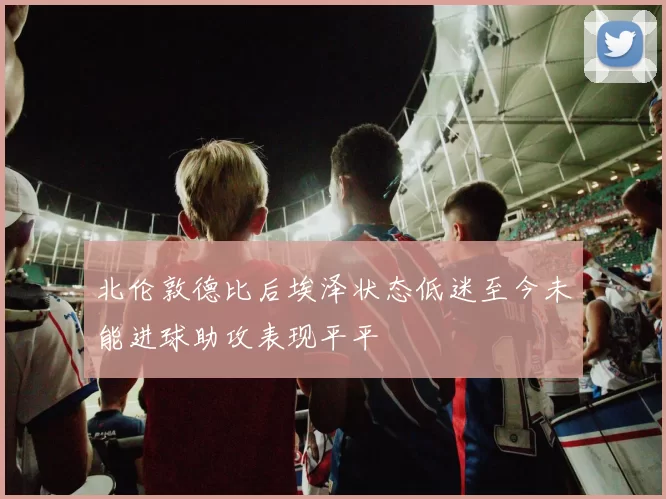 北伦敦德比后埃泽状态低迷至今未能进球助攻表现平平