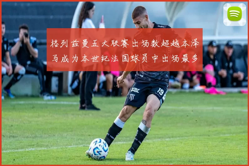 格列兹曼五大联赛出场数超越本泽马成为本世纪法国球员中出场最多者
