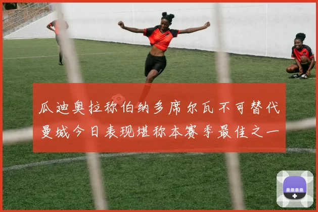 瓜迪奥拉称伯纳多席尔瓦不可替代曼城今日表现堪称本赛季最佳之一