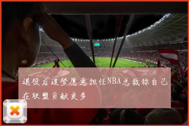 退役后追梦愿意担任NBA总裁称自己在联盟贡献良多