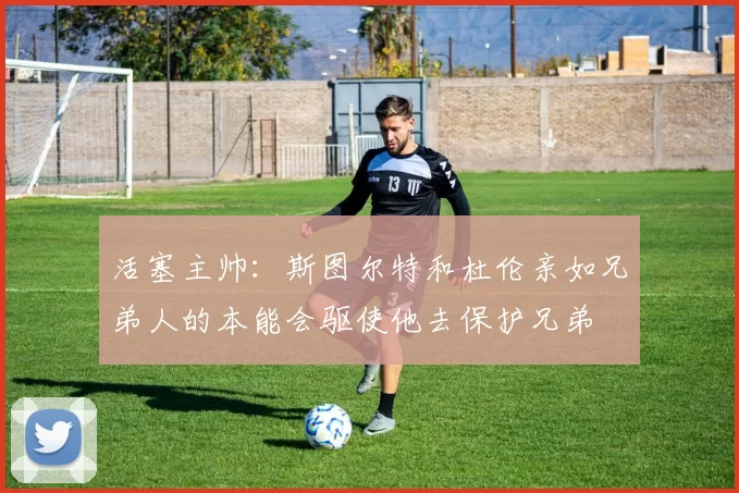 活塞主帅：斯图尔特和杜伦亲如兄弟人的本能会驱使他去保护兄弟