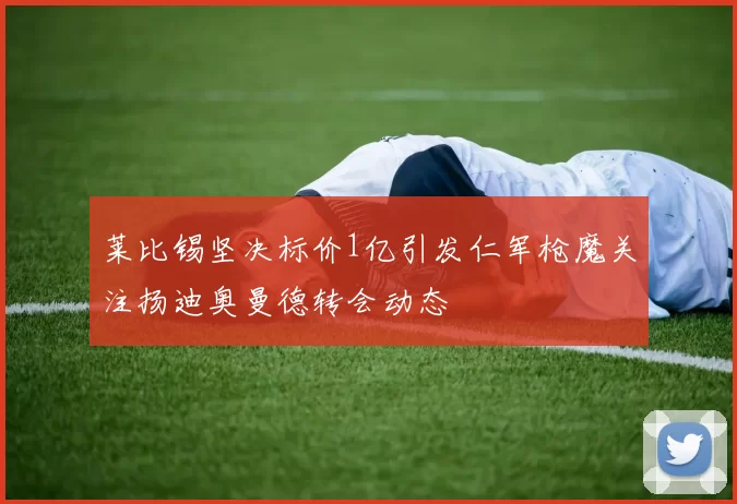 莱比锡坚决标价1亿引发仁军枪魔关注扬迪奥曼德转会动态